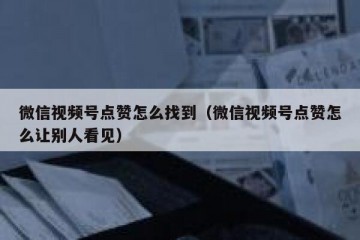 微信视频号点赞怎么找到（微信视频号点赞怎么让别人看见）