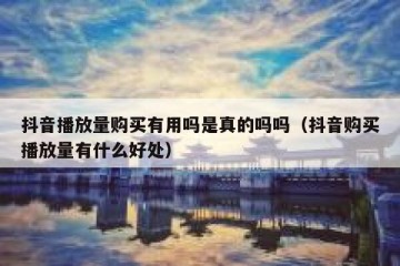 抖音播放量购买有用吗是真的吗吗（抖音购买播放量有什么好处）