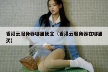 香港云服务器哪里便宜（香港云服务器在哪里买）