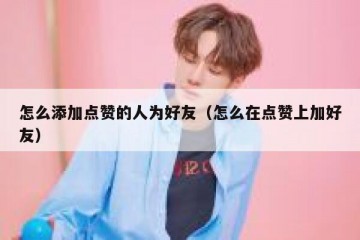 怎么添加点赞的人为好友（怎么在点赞上加好友）