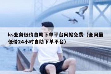 ks业务低价自助下单平台网站免费（全网最低价24小时自助下单平台）