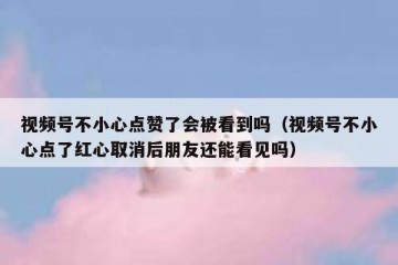 视频号不小心点赞了会被看到吗（视频号不小心点了红心取消后朋友还能看见吗）