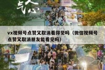 vx视频号点赞又取消看得见吗（微信视频号点赞又取消朋友能看见吗）