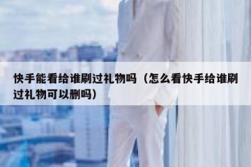 快手能看给谁刷过礼物吗（怎么看快手给谁刷过礼物可以删吗）