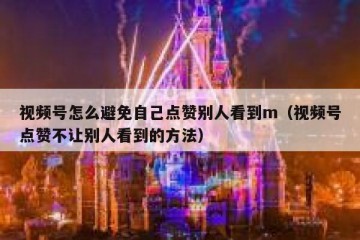 视频号怎么避免自己点赞别人看到m（视频号点赞不让别人看到的方法）