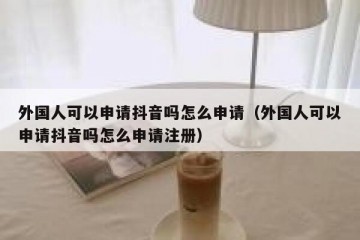 外国人可以申请抖音吗怎么申请（外国人可以申请抖音吗怎么申请注册）
