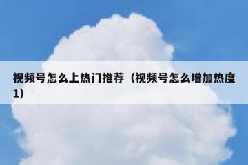视频号怎么上热门推荐（视频号怎么增加热度1）