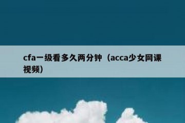 cfa一级看多久两分钟（acca少女网课视频）