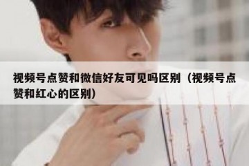 视频号点赞和微信好友可见吗区别（视频号点赞和红心的区别）