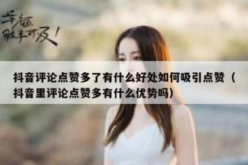 抖音评论点赞多了有什么好处如何吸引点赞（抖音里评论点赞多有什么优势吗）