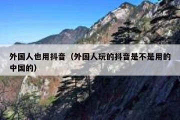 外国人也用抖音（外国人玩的抖音是不是用的中国的）