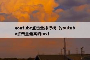 youtube点击量排行榜（youtube点击量最高的mv）