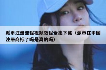 派币注册流程视频教程全集下载（派币在中国注册商标了吗是真的吗）