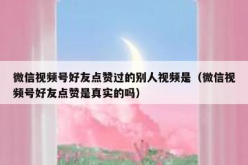 微信视频号好友点赞过的别人视频是（微信视频号好友点赞是真实的吗）