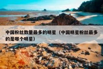 中国粉丝数量最多的明星（中国明星粉丝最多的是哪个明星）