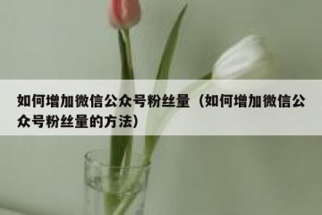 如何增加微信公众号粉丝量（如何增加微信公众号粉丝量的方法）