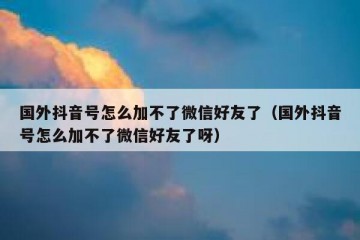 国外抖音号怎么加不了微信好友了（国外抖音号怎么加不了微信好友了呀）