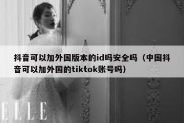 抖音可以加外国版本的id吗安全吗（中国抖音可以加外国的tiktok账号吗）