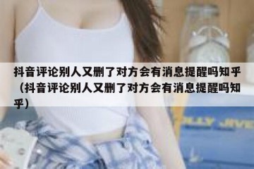 抖音评论别人又删了对方会有消息提醒吗知乎（抖音评论别人又删了对方会有消息提醒吗知乎）