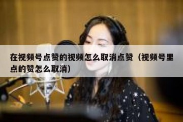 在视频号点赞的视频怎么取消点赞（视频号里点的赞怎么取消）