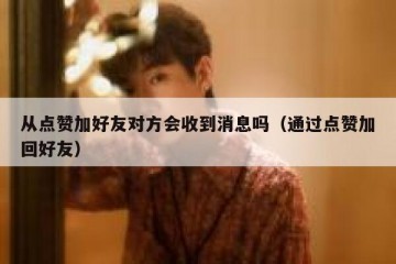 从点赞加好友对方会收到消息吗（通过点赞加回好友）