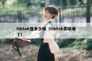 tiktok值多少钱（tiktok卖给谁了）