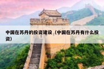 中国在苏丹的投资建设（中国在苏丹有什么投资）