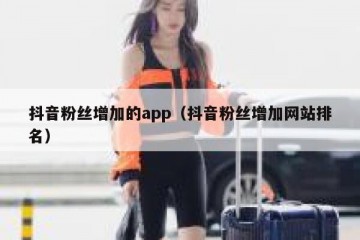 抖音粉丝增加的app（抖音粉丝增加网站排名）