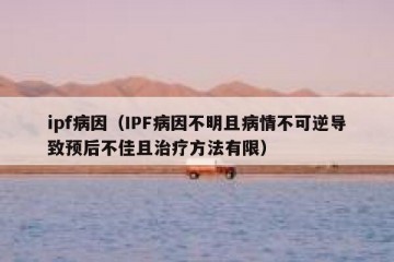 ipf病因（IPF病因不明且病情不可逆导致预后不佳且治疗方法有限）