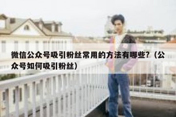 微信公众号吸引粉丝常用的方法有哪些?（公众号如何吸引粉丝）