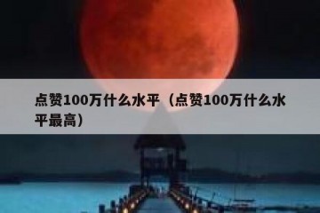 点赞100万什么水平（点赞100万什么水平最高）