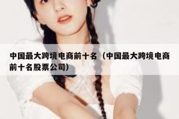 中国最大跨境电商前十名（中国最大跨境电商前十名股票公司）