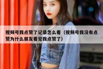 视频号我点赞了记录怎么看（视频号我没有点赞为什么朋友看见我点赞了）