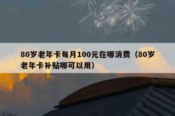 80岁老年卡每月100元在哪消费（80岁老年卡补贴哪可以用）
