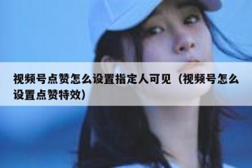 视频号点赞怎么设置指定人可见（视频号怎么设置点赞特效）