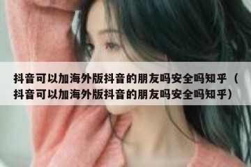 抖音可以加海外版抖音的朋友吗安全吗知乎（抖音可以加海外版抖音的朋友吗安全吗知乎）
