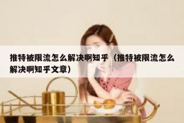 推特被限流怎么解决啊知乎（推特被限流怎么解决啊知乎文章）