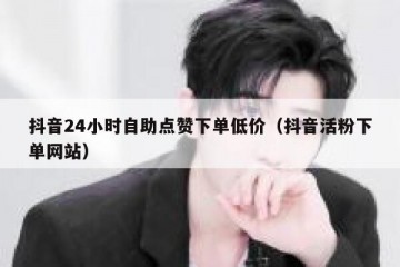 抖音24小时自助点赞下单低价（抖音活粉下单网站）