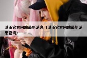 派币官方网站最新消息（派币官方网站最新消息查询）