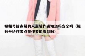 视频号给点赞的人点赞作者知道吗安全吗（视频号给作者点赞作者能看到吗）