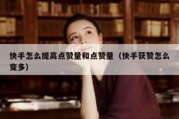 快手怎么提高点赞量和点赞量（快手获赞怎么变多）