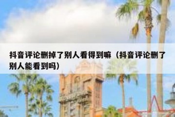 抖音评论删掉了别人看得到嘛（抖音评论删了别人能看到吗）