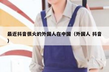 最近抖音很火的外国人在中国（外国人 抖音）