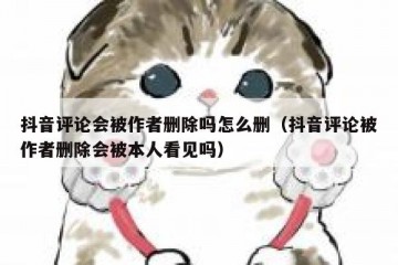抖音评论会被作者删除吗怎么删（抖音评论被作者删除会被本人看见吗）