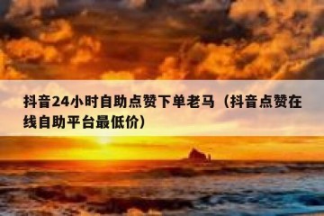 抖音24小时自助点赞下单老马（抖音点赞在线自助平台最低价）