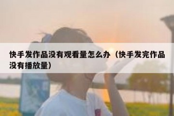 快手发作品没有观看量怎么办（快手发完作品没有播放量）