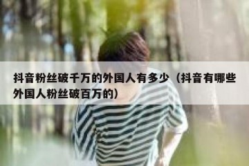 抖音粉丝破千万的外国人有多少（抖音有哪些外国人粉丝破百万的）