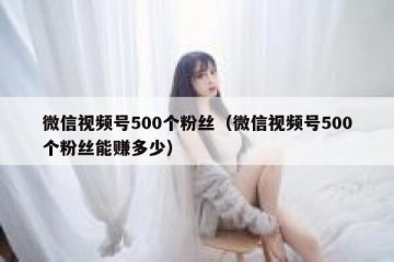 微信视频号500个粉丝（微信视频号500个粉丝能赚多少）