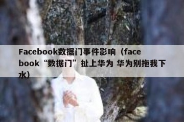 Facebook数据门事件影响（facebook“数据门”扯上华为 华为别拖我下水）