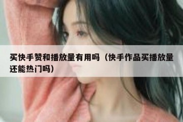 买快手赞和播放量有用吗（快手作品买播放量还能热门吗）